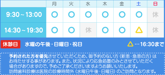 9:30～13:00／14:30～19:30　※土曜は16:30まで　水曜の午後・日曜日・祝日は休診日です。　予約された方を優先させていただくため、御予約のない方（新患・急患の方）はお待たせする事があります。また、状況により応急処置のみとさせていただく場合がありますので、予めご了承くださいますようお願いいたします。