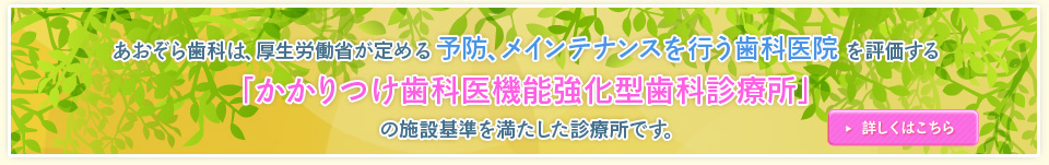 あおぞら歯科は、厚生労働省が定める予防、メンテナンスを行う歯科医院を評価する「かかりつけ歯科医機能強化型歯科診療所」の施設基準を満たした診療所です