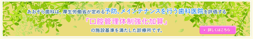あおぞら歯科は、厚生労働省が定める予防、メンテナンスを行う歯科医院を評価する「かかりつけ歯科医機能強化型歯科診療所」の施設基準を満たした診療所です