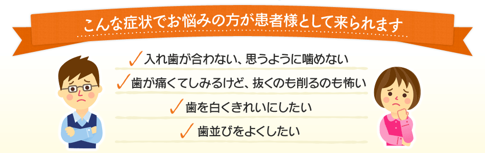 こんな症状でお悩みの方が患者様として来られます―入れ歯が合わない、思うように噛めない／歯が痛くてしみるけど、抜くのも削るのも怖い／歯を白くきれいにしたい／歯並びをよくしたい