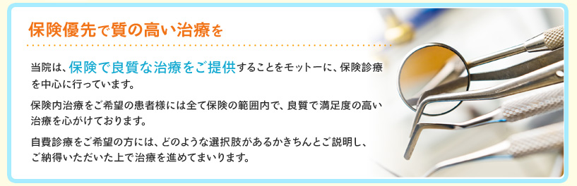 保険優先で良質な治療を―当院は、保険で良質な治療をモットーに、保険診療を中心に行っています。出来る限り保険の範囲内で、良質で満足度の高い治療を心がけております。