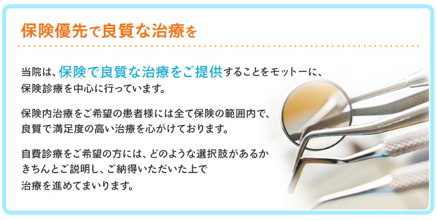 保険優先で良質な治療を―当院は、保険で良質な治療をモットーに、保険診療を中心に行っています。出来る限り保険の範囲内で、良質で満足度の高い治療を心がけております。